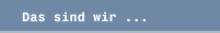 Das sind wir ...